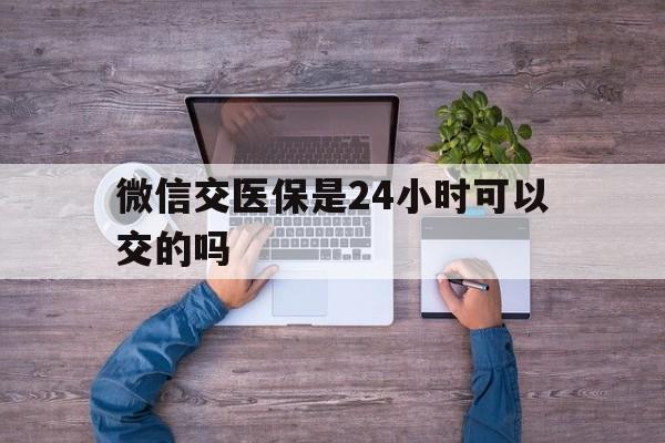 肇庆最新微信交医保是24小时可以交的吗方法分析(最方便真实的肇庆微信上交医保多久到账方法)